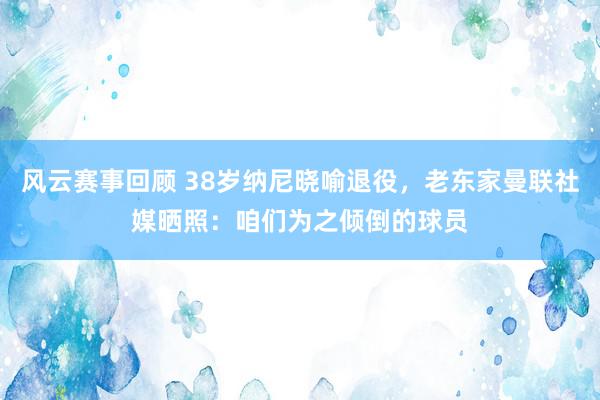 风云赛事回顾 38岁纳尼晓喻退役，老东家曼联社媒晒照：咱们为之倾倒的球员