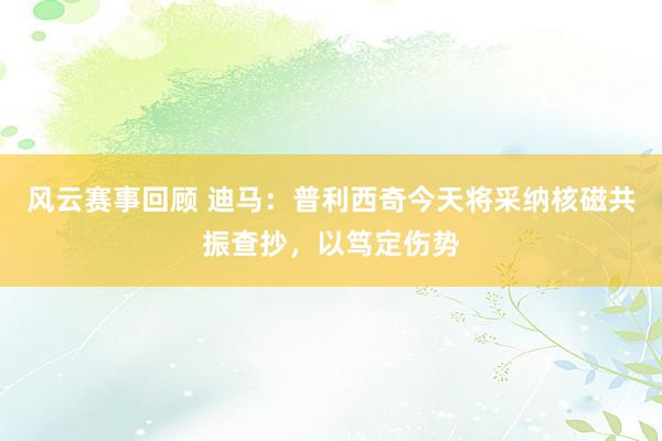 风云赛事回顾 迪马：普利西奇今天将采纳核磁共振查抄，以笃定伤势