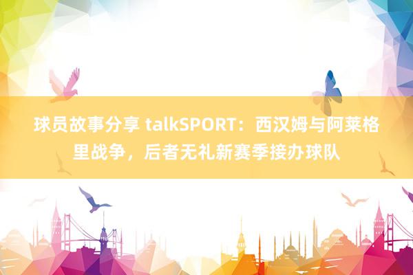 球员故事分享 talkSPORT：西汉姆与阿莱格里战争，后者无礼新赛季接办球队