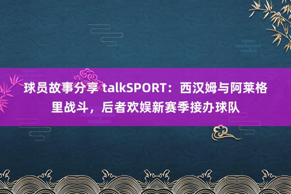 球员故事分享 talkSPORT：西汉姆与阿莱格里战斗，后者欢娱新赛季接办球队