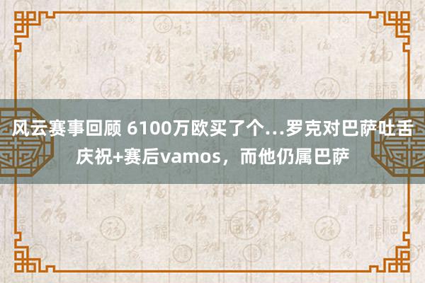 风云赛事回顾 6100万欧买了个…罗克对巴萨吐舌庆祝+赛后vamos，而他仍属巴萨