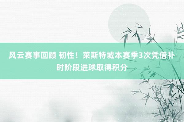 风云赛事回顾 韧性！莱斯特城本赛季3次凭借补时阶段进球取得积分