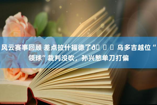 风云赛事回顾 差点拉什福德了😅乌多吉越位“领球”裁判没吹，孙兴慜单刀打偏