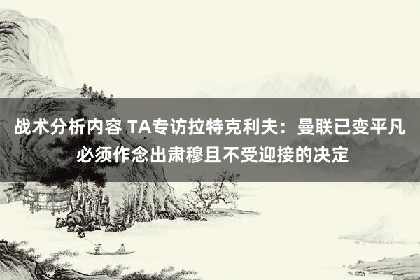 战术分析内容 TA专访拉特克利夫：曼联已变平凡 必须作念出肃穆且不受迎接的决定