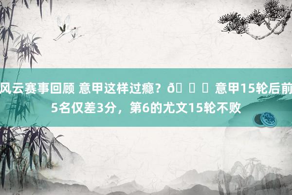 风云赛事回顾 意甲这样过瘾？😏意甲15轮后前5名仅差3分，第6的尤文15轮不败