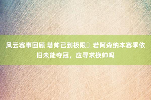 风云赛事回顾 塔帅已到极限❓若阿森纳本赛季依旧未能夺冠，应寻求换帅吗