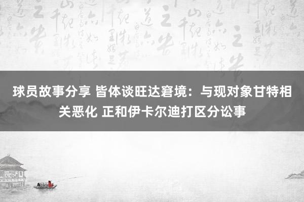 球员故事分享 皆体谈旺达窘境：与现对象甘特相关恶化 正和伊卡尔迪打区分讼事