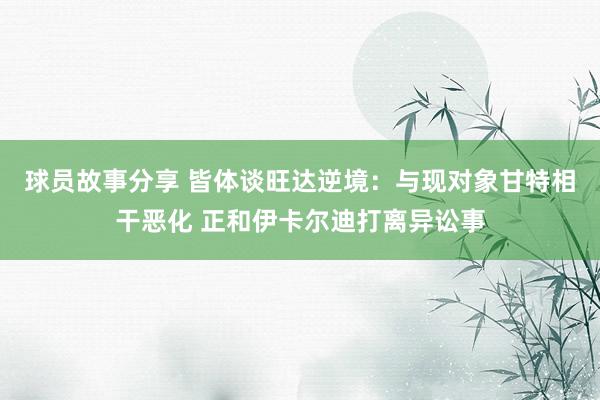 球员故事分享 皆体谈旺达逆境：与现对象甘特相干恶化 正和伊卡尔迪打离异讼事