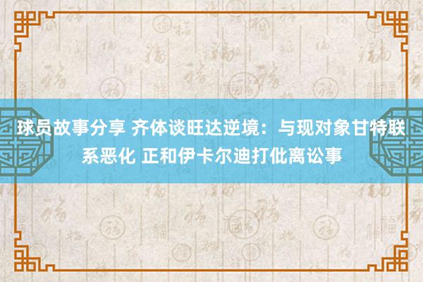 球员故事分享 齐体谈旺达逆境：与现对象甘特联系恶化 正和伊卡尔迪打仳离讼事