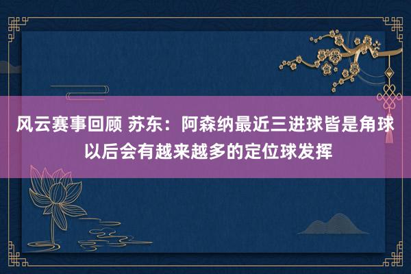 风云赛事回顾 苏东：阿森纳最近三进球皆是角球 以后会有越来越多的定位球发挥