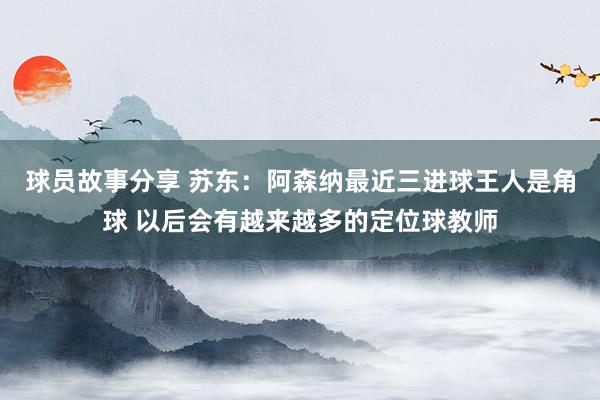 球员故事分享 苏东：阿森纳最近三进球王人是角球 以后会有越来越多的定位球教师