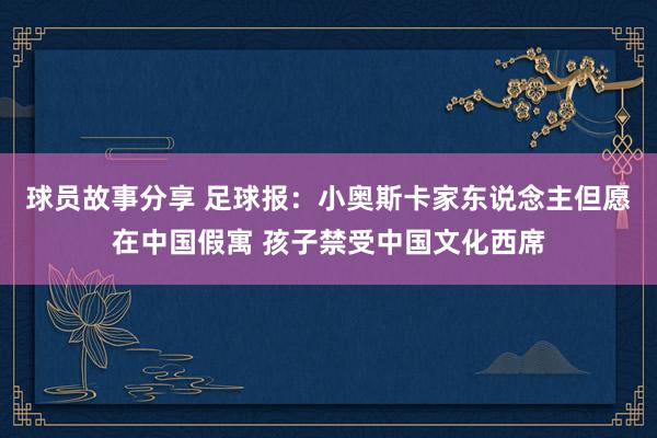 球员故事分享 足球报：小奥斯卡家东说念主但愿在中国假寓 孩子禁受中国文化西席