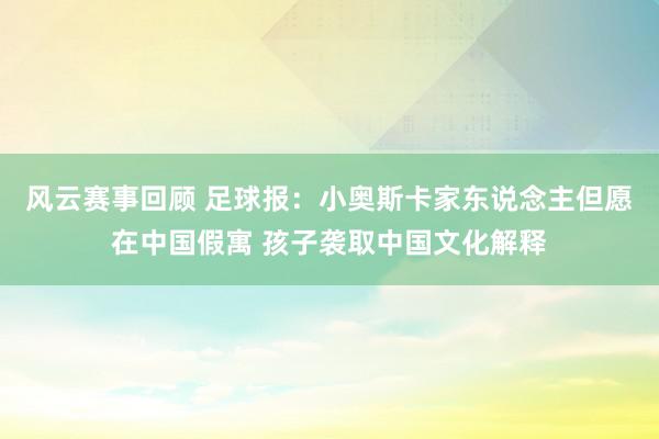 风云赛事回顾 足球报：小奥斯卡家东说念主但愿在中国假寓 孩子袭取中国文化解释