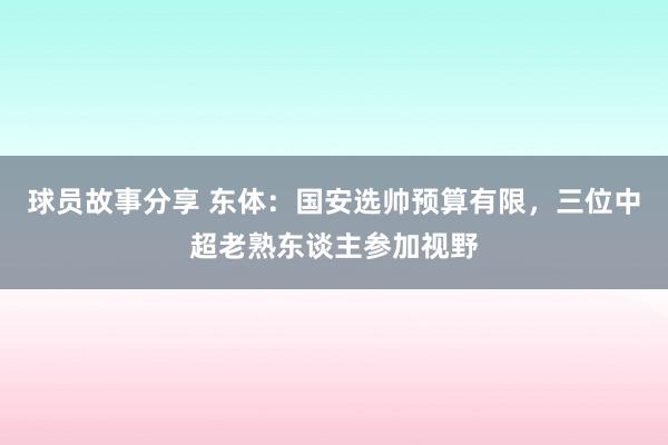 球员故事分享 东体：国安选帅预算有限，三位中超老熟东谈主参加视野