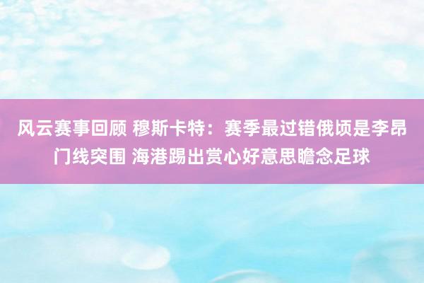 风云赛事回顾 穆斯卡特：赛季最过错俄顷是李昂门线突围 海港踢出赏心好意思瞻念足球