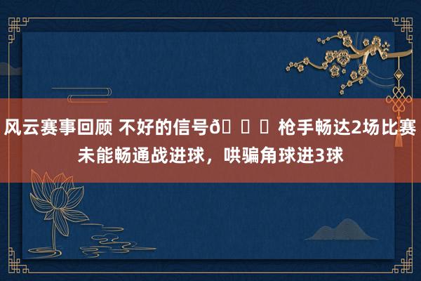 风云赛事回顾 不好的信号😕枪手畅达2场比赛未能畅通战进球，哄骗角球进3球