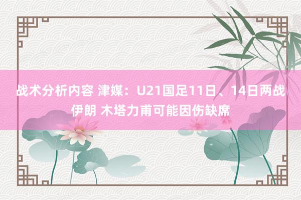 战术分析内容 津媒：U21国足11日、14日两战伊朗 木塔力甫可能因伤缺席