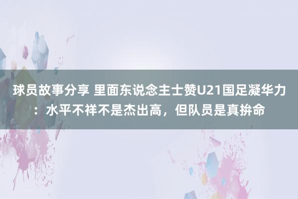 球员故事分享 里面东说念主士赞U21国足凝华力：水平不祥不是杰出高，但队员是真拚命