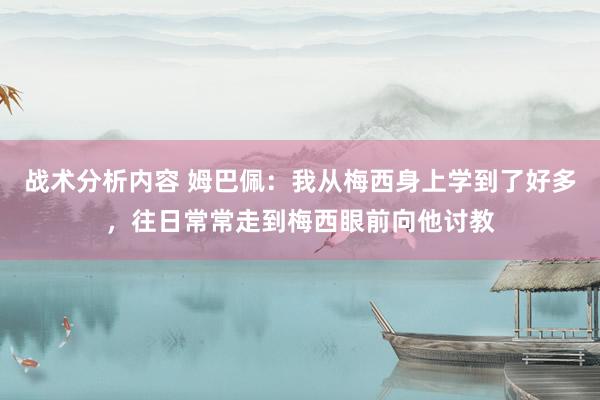 战术分析内容 姆巴佩：我从梅西身上学到了好多，往日常常走到梅西眼前向他讨教