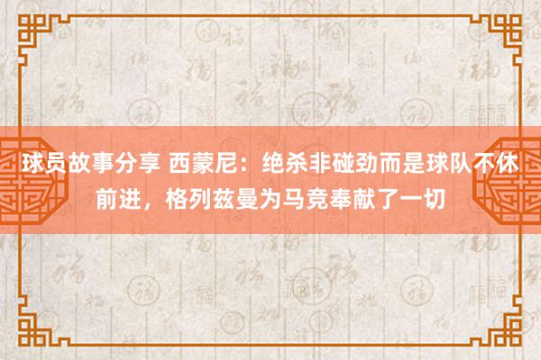 球员故事分享 西蒙尼：绝杀非碰劲而是球队不休前进，格列兹曼为马竞奉献了一切