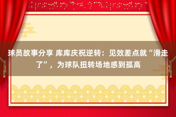 球员故事分享 库库庆祝逆转：见效差点就“滑走了”，为球队扭转场地感到孤高