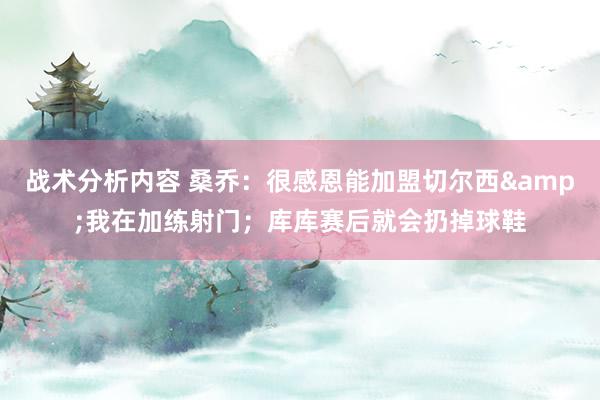 战术分析内容 桑乔：很感恩能加盟切尔西&我在加练射门；库库赛后就会扔掉球鞋