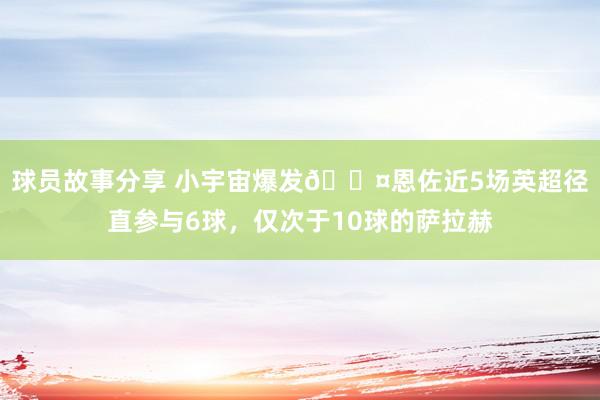 球员故事分享 小宇宙爆发😤恩佐近5场英超径直参与6球，仅次于10球的萨拉赫