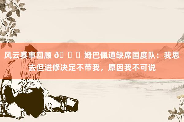 风云赛事回顾 👀姆巴佩道缺席国度队：我思去但进修决定不带我，原因我不可说