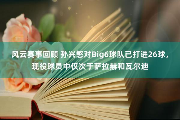 风云赛事回顾 孙兴慜对Big6球队已打进26球，现役球员中仅次于萨拉赫和瓦尔迪