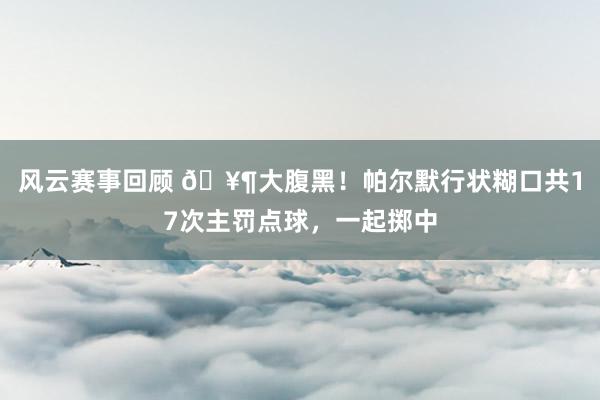 风云赛事回顾 🥶大腹黑！帕尔默行状糊口共17次主罚点球，一起掷中