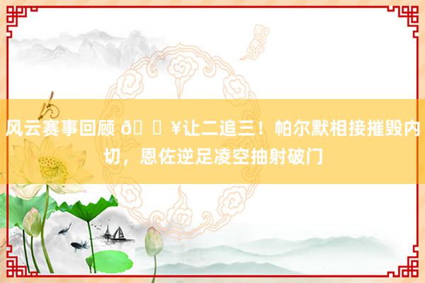 风云赛事回顾 💥让二追三！帕尔默相接摧毁内切，恩佐逆足凌空抽射破门