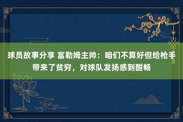 球员故事分享 富勒姆主帅：咱们不算好但给枪手带来了贫穷，对球队发扬感到酣畅