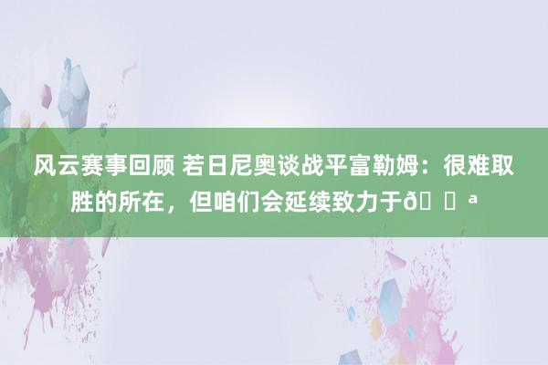 风云赛事回顾 若日尼奥谈战平富勒姆：很难取胜的所在，但咱们会延续致力于💪