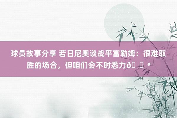 球员故事分享 若日尼奥谈战平富勒姆：很难取胜的场合，但咱们会不时悉力💪