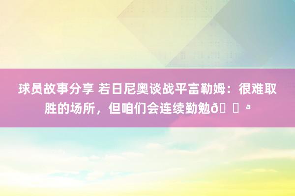 球员故事分享 若日尼奥谈战平富勒姆：很难取胜的场所，但咱们会连续勤勉💪