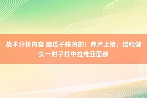 战术分析内容 脑瓜子嗡嗡的！库卢上抢，结稳健实一肘子打中拉维亚面部