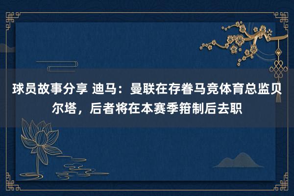 球员故事分享 迪马：曼联在存眷马竞体育总监贝尔塔，后者将在本赛季箝制后去职