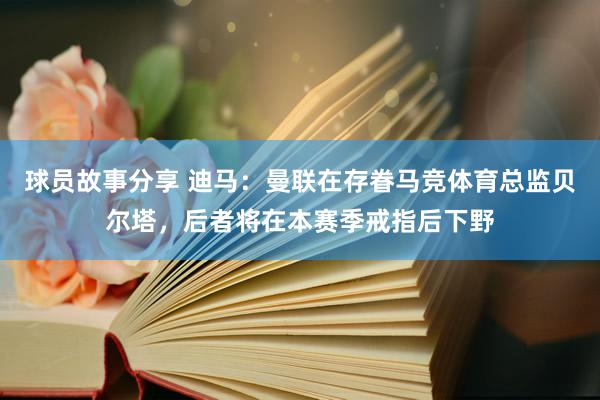 球员故事分享 迪马：曼联在存眷马竞体育总监贝尔塔，后者将在本赛季戒指后下野