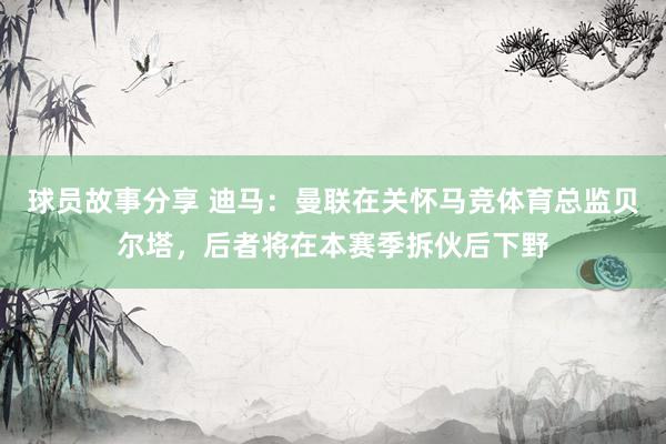 球员故事分享 迪马：曼联在关怀马竞体育总监贝尔塔，后者将在本赛季拆伙后下野