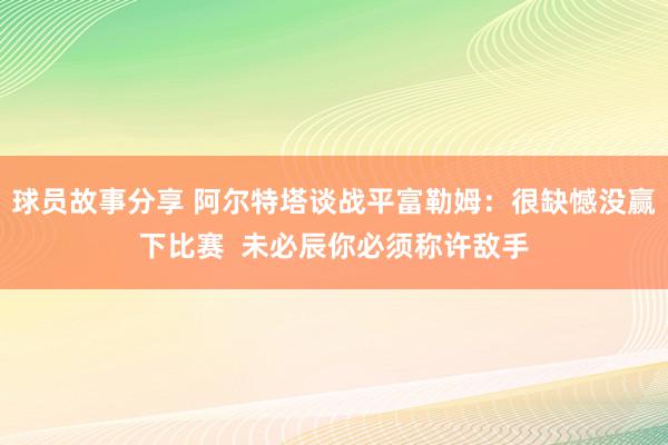 球员故事分享 阿尔特塔谈战平富勒姆：很缺憾没赢下比赛  未必辰你必须称许敌手