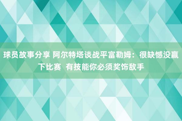 球员故事分享 阿尔特塔谈战平富勒姆：很缺憾没赢下比赛  有技能你必须奖饰敌手