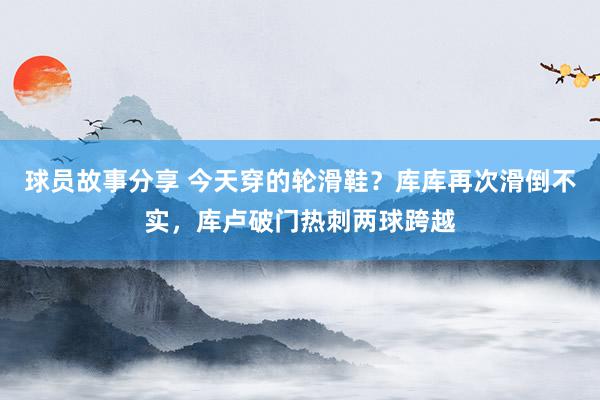 球员故事分享 今天穿的轮滑鞋？库库再次滑倒不实，库卢破门热刺两球跨越