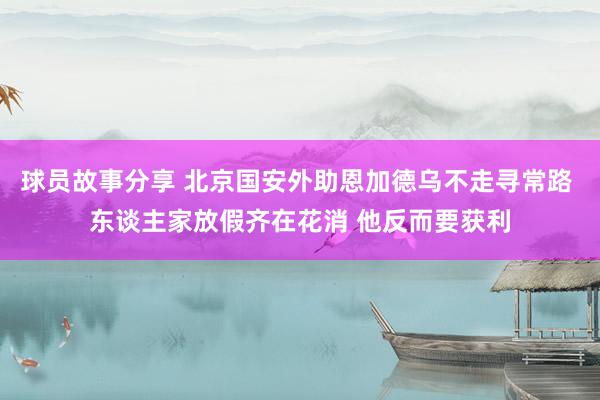 球员故事分享 北京国安外助恩加德乌不走寻常路 东谈主家放假齐在花消 他反而要获利