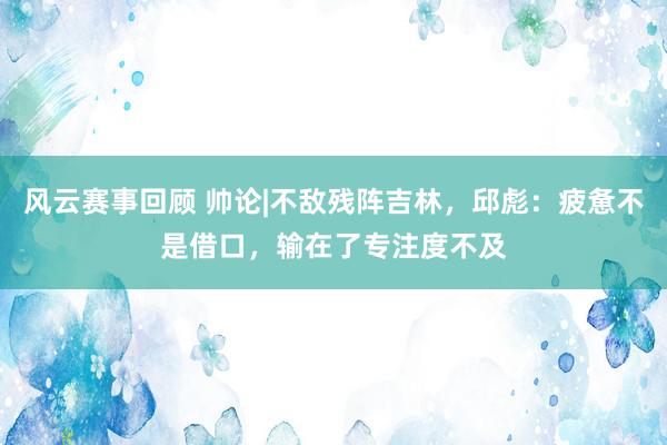 风云赛事回顾 帅论|不敌残阵吉林，邱彪：疲惫不是借口，输在了专注度不及