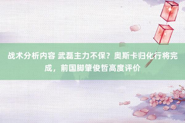 战术分析内容 武磊主力不保？奥斯卡归化行将完成，前国脚肇俊哲高度评价