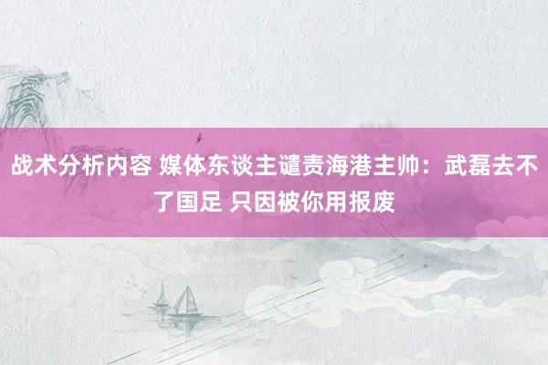 战术分析内容 媒体东谈主谴责海港主帅：武磊去不了国足 只因被你用报废