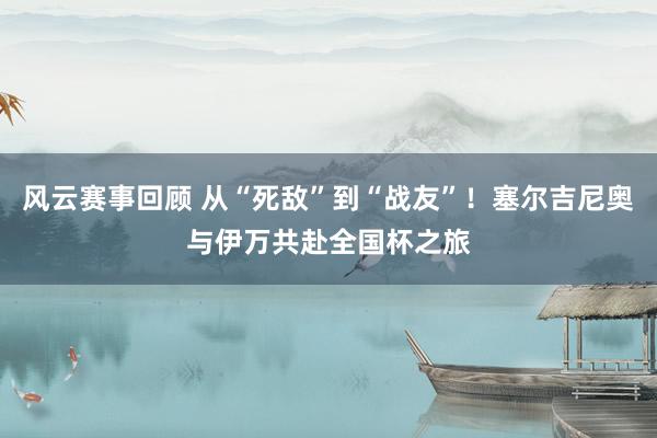 风云赛事回顾 从“死敌”到“战友”！塞尔吉尼奥与伊万共赴全国杯之旅