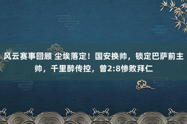 风云赛事回顾 尘埃落定！国安换帅，锁定巴萨前主帅，千里醉传控，曾2:8惨败拜仁