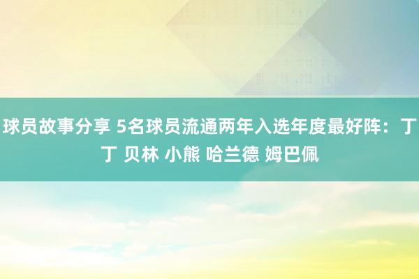 球员故事分享 5名球员流通两年入选年度最好阵：丁丁 贝林 小熊 哈兰德 姆巴佩